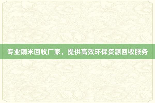 专业铜米回收厂家，提供高效环保资源回收服务