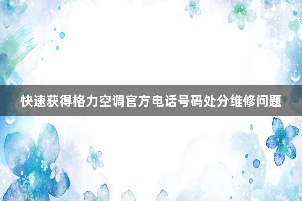 快速获得格力空调官方电话号码处分维修问题